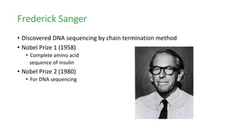 Frederick Sanger
• Discovered DNA sequencing by chain termination method
• Nobel Prize 1 (1958)
• Complete amino acid
sequence of insulin
• Nobel Prize 2 (1980)
• For DNA sequencing
 