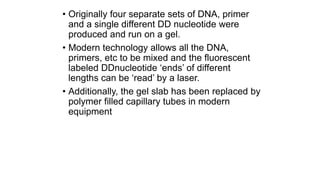• Originally four separate sets of DNA, primer
and a single different DD nucleotide were
produced and run on a gel.
• Modern technology allows all the DNA,
primers, etc to be mixed and the fluorescent
labeled DDnucleotide ‘ends’ of different
lengths can be ‘read’ by a laser.
• Additionally, the gel slab has been replaced by
polymer filled capillary tubes in modern
equipment
 