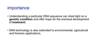 importance
• Understanding a particular DNA sequence can shed light on a
genetic condition and offer hope for the eventual development
of treatment.
• DNA technology is also extended to environmental, agricultural
and forensic applications.
 