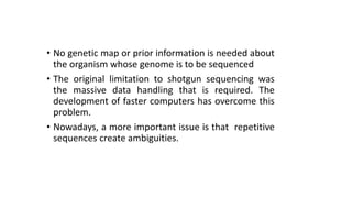 • No genetic map or prior information is needed about
the organism whose genome is to be sequenced
• The original limitation to shotgun sequencing was
the massive data handling that is required. The
development of faster computers has overcome this
problem.
• Nowadays, a more important issue is that repetitive
sequences create ambiguities.
 