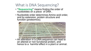 What is DNA Sequencing?
• “Sequencing” means finding the order of
nucleotides on a piece of DNA .
• Nucleotide order determines Amino acid order,
and by extension, protein structure and
function (proteomics).
• An alteration in a DNA sequence can lead to
an altered or non functional protein, and
hence to a harmful effect in a plant or animal.
 