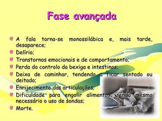 Fase avançada A fala torna-se monossilábica e, mais tarde, desaparece; Delírio; Transtornos emocionais e de comportamento; Perda do controlo da bexiga e intestinos; Deixa de caminhar, tendendo a ficar sentado ou deitado; Enrijecimento das articulações; Dificuldade para engolir alimentos, sendo mesmo necessário o uso de sondas; Morte.  