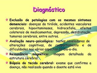Diagnóstico Exclusão de patologias   com os mesmos   sintomas demenciais:  doenças da tiróide, acidentes vasculares cerebrais, hipovitaminoses, hidrocefalia, efeitos colaterais de medicamentos, depressão, desidratação, tumores cerebrais, entre outros. Avaliação neuro-psicológica:  testes reveladores de  alterações cognitivas, de comportamento e de dificuldades nos vários aspectos do dia-a-dia. Ressonância magnética:  imagem detalhada da estrutura cerebral.  Biópsia do tecido cerebral:  exame que confirma a doença, não realizado quando o doente está vivo 