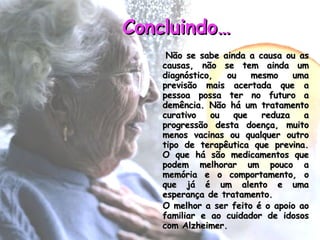Concluindo… Não se sabe ainda a causa ou as causas, não se tem ainda um diagnóstico, ou mesmo uma previsão mais acertada que a pessoa possa ter no futuro a demência. Não há um tratamento curativo ou que reduza a progressão desta doença, muito menos vacinas ou qualquer outro tipo de terapêutica que previna. O que há são medicamentos que podem melhorar um pouco a memória e o comportamento, o que já é um alento e uma esperança de tratamento. O melhor a ser feito é o apoio ao familiar e ao cuidador de idosos com Alzheimer.                    