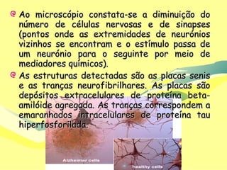 Ao microscópio constata-se a diminuição do número de células nervosas e de sinapses (pontos onde as extremidades de neurónios vizinhos se encontram e o estímulo passa de um neurónio para o seguinte por meio de mediadores químicos). As estruturas detectadas são as placas senis e as tranças neurofibrilhares. As placas são depósitos extracelulares de proteína beta-amilóide agregada. As tranças correspondem a emaranhados intracelulares de proteína tau hiperfosforilada. 