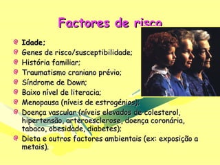 Factores de risco Idade; Genes de risco/susceptibilidade; História familiar; Traumatismo craniano prévio; Síndrome de Down; Baixo nível de literacia; Menopausa (níveis de estrogénios); Doença vascular (níveis elevados de colesterol, hipertensão, arteroesclerose, doença coronária, tabaco, obesidade, diabetes); Dieta e outros factores ambientais (ex: exposição a metais). 