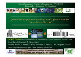 National Symposium : Frontiers in Biotechnology 17th Feb 2011
                         Biotechnology Department, PU, Chandigarh




    Quest of DNA signature of species of animal, plant & microbes :
                     Can we have a PIN code?




Dinesh Kumar, B.Sc. Hons Zoo(BHU), M.Sc. Biotechnology(BHU), Ph.D. Biotechnology (BHU), PDF(USA)
Senior Scientist(Animal Biotechnology)
National Bureau of Animal Genetic Resources, Karnal-132 001, Haryana, INDIA
Email: dineshkumarbhu@gmail.com, dinesh@iastate.edu
 