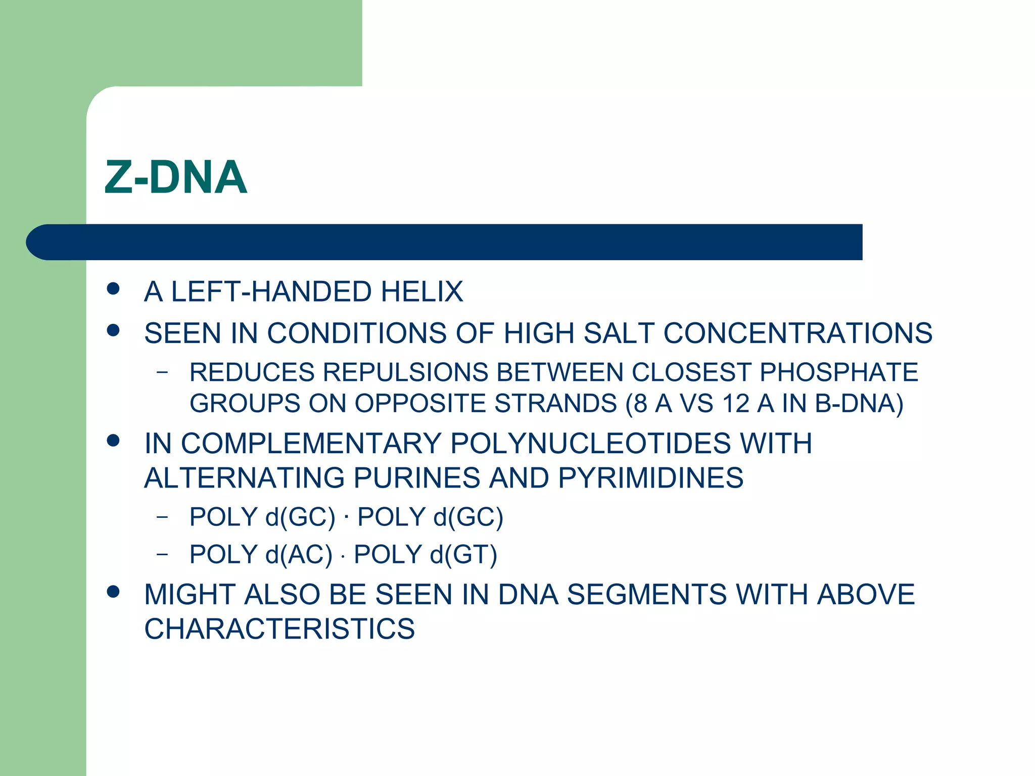 Z-DNA
 A LEFT-HANDED HELIX
 SEEN IN CONDITIONS OF HIGH SALT CONCENTRATIONS
– REDUCES REPULSIONS BETWEEN CLOSEST PHOSPHATE
GROUPS ON OPPOSITE STRANDS (8 A VS 12 A IN B-DNA)
 IN COMPLEMENTARY POLYNUCLEOTIDES WITH
ALTERNATING PURINES AND PYRIMIDINES
– POLY d(GC) · POLY d(GC)
– POLY d(AC) ⋅ POLY d(GT)
 MIGHT ALSO BE SEEN IN DNA SEGMENTS WITH ABOVE
CHARACTERISTICS
 