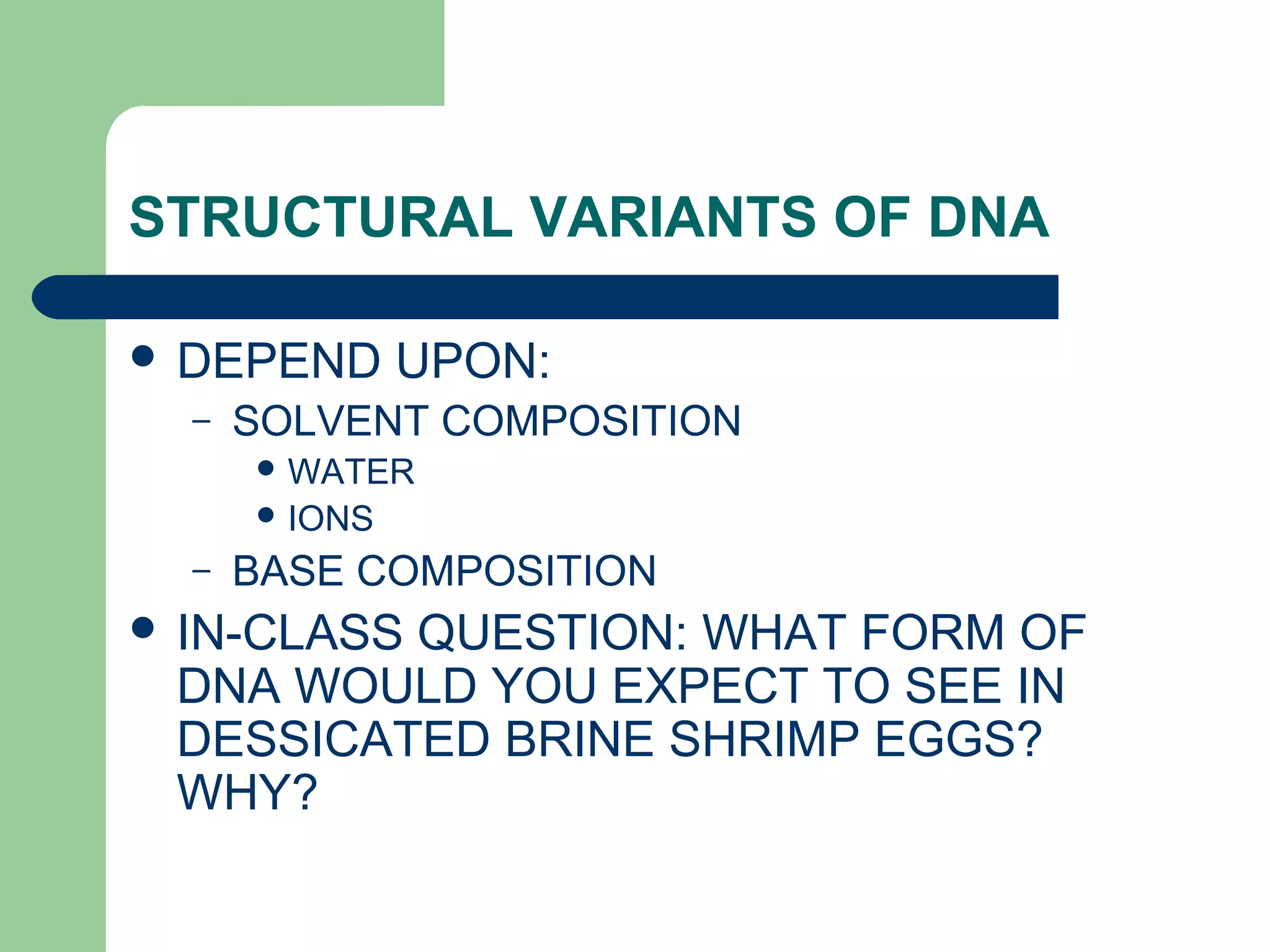 STRUCTURAL VARIANTS OF DNA
 DEPEND UPON:
– SOLVENT COMPOSITION
 WATER
 IONS
– BASE COMPOSITION
 IN-CLASS QUESTION: WHAT FORM OF
DNA WOULD YOU EXPECT TO SEE IN
DESSICATED BRINE SHRIMP EGGS?
WHY?
 