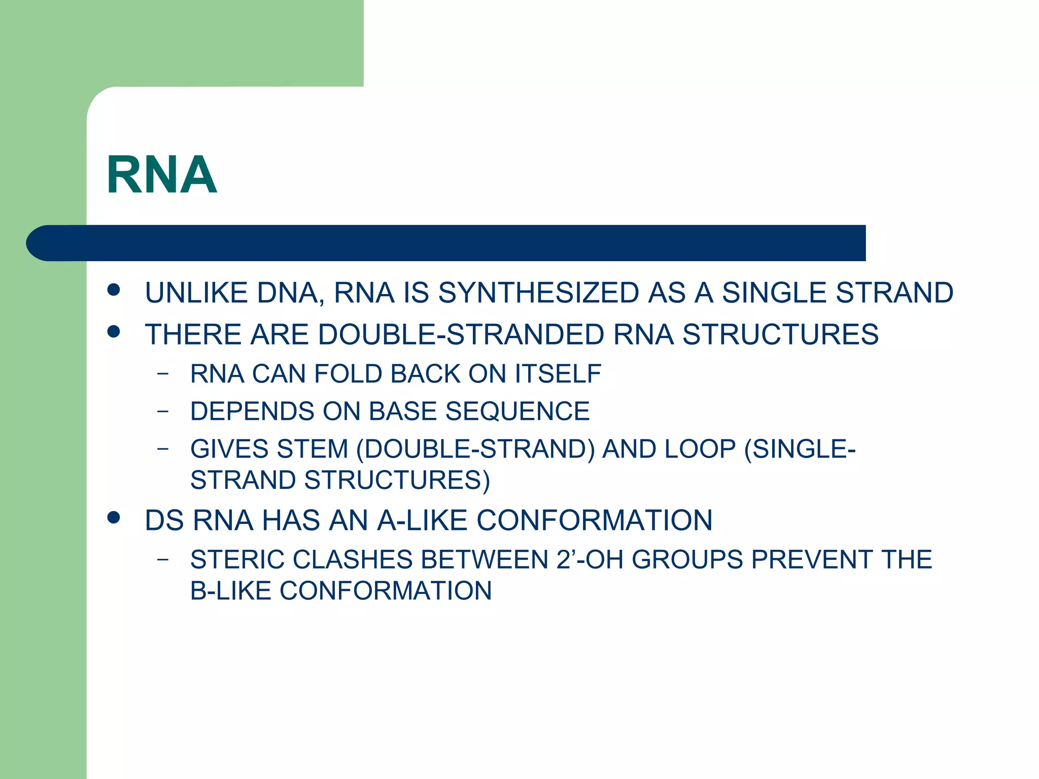 RNA
 UNLIKE DNA, RNA IS SYNTHESIZED AS A SINGLE STRAND
 THERE ARE DOUBLE-STRANDED RNA STRUCTURES
– RNA CAN FOLD BACK ON ITSELF
– DEPENDS ON BASE SEQUENCE
– GIVES STEM (DOUBLE-STRAND) AND LOOP (SINGLE-
STRAND STRUCTURES)
 DS RNA HAS AN A-LIKE CONFORMATION
– STERIC CLASHES BETWEEN 2’-OH GROUPS PREVENT THE
B-LIKE CONFORMATION
 