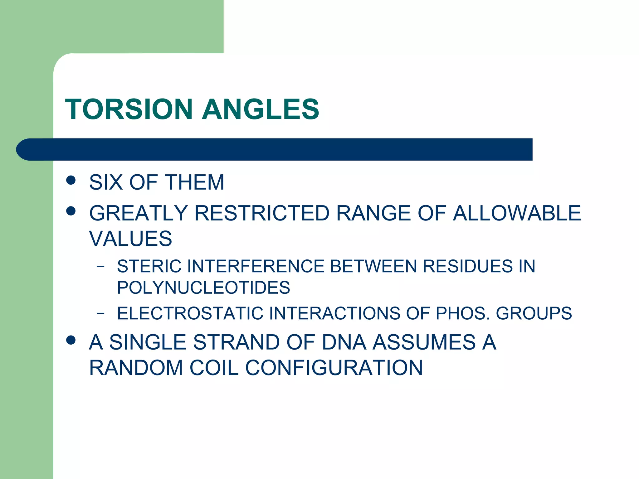 TORSION ANGLES
 SIX OF THEM
 GREATLY RESTRICTED RANGE OF ALLOWABLE
VALUES
– STERIC INTERFERENCE BETWEEN RESIDUES IN
POLYNUCLEOTIDES
– ELECTROSTATIC INTERACTIONS OF PHOS. GROUPS
 A SINGLE STRAND OF DNA ASSUMES A
RANDOM COIL CONFIGURATION
 
