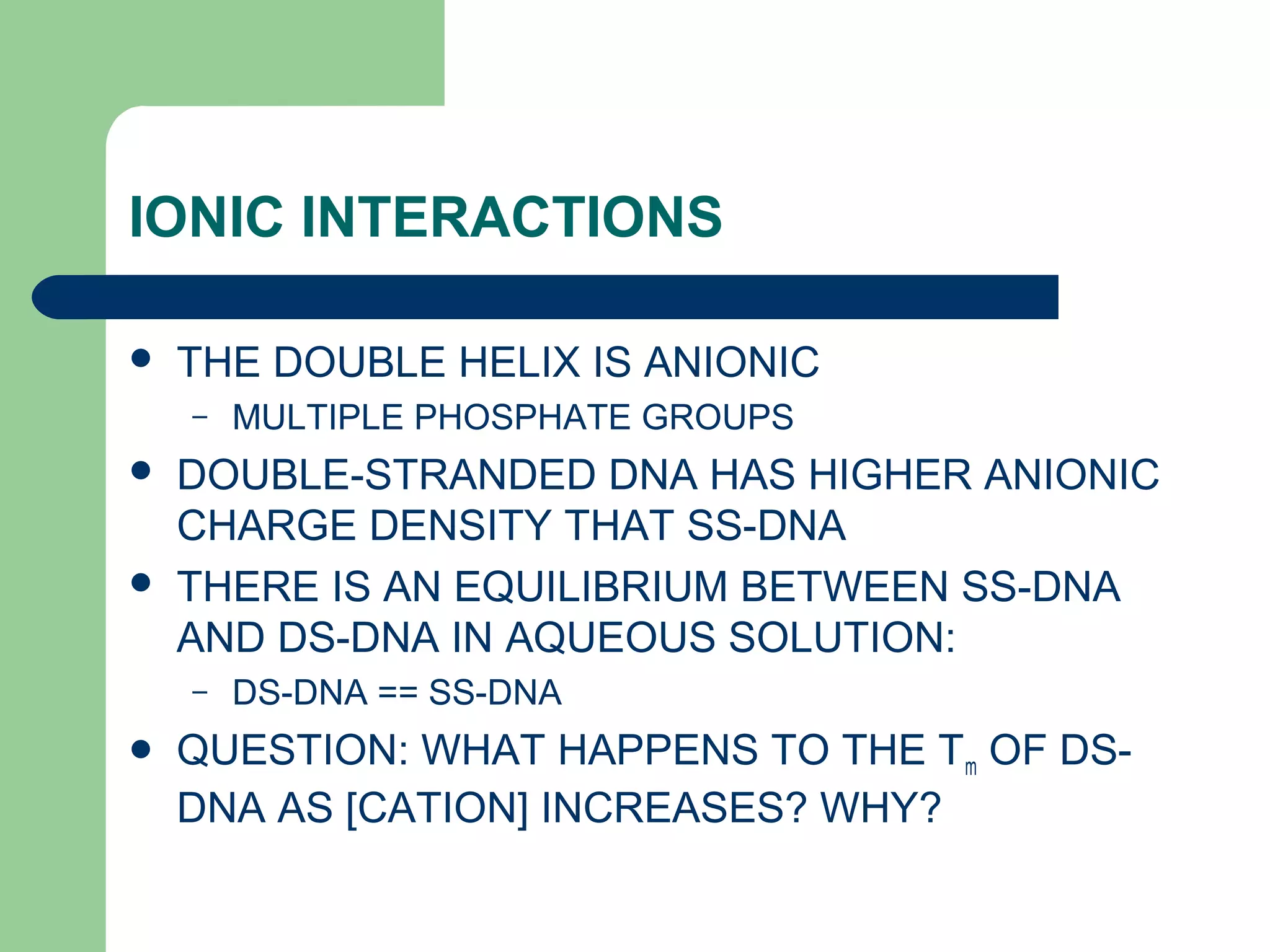 IONIC INTERACTIONS
 THE DOUBLE HELIX IS ANIONIC
– MULTIPLE PHOSPHATE GROUPS
 DOUBLE-STRANDED DNA HAS HIGHER ANIONIC
CHARGE DENSITY THAT SS-DNA
 THERE IS AN EQUILIBRIUM BETWEEN SS-DNA
AND DS-DNA IN AQUEOUS SOLUTION:
– DS-DNA == SS-DNA
 QUESTION: WHAT HAPPENS TO THE Tm OF DS-
DNA AS [CATION] INCREASES? WHY?
 