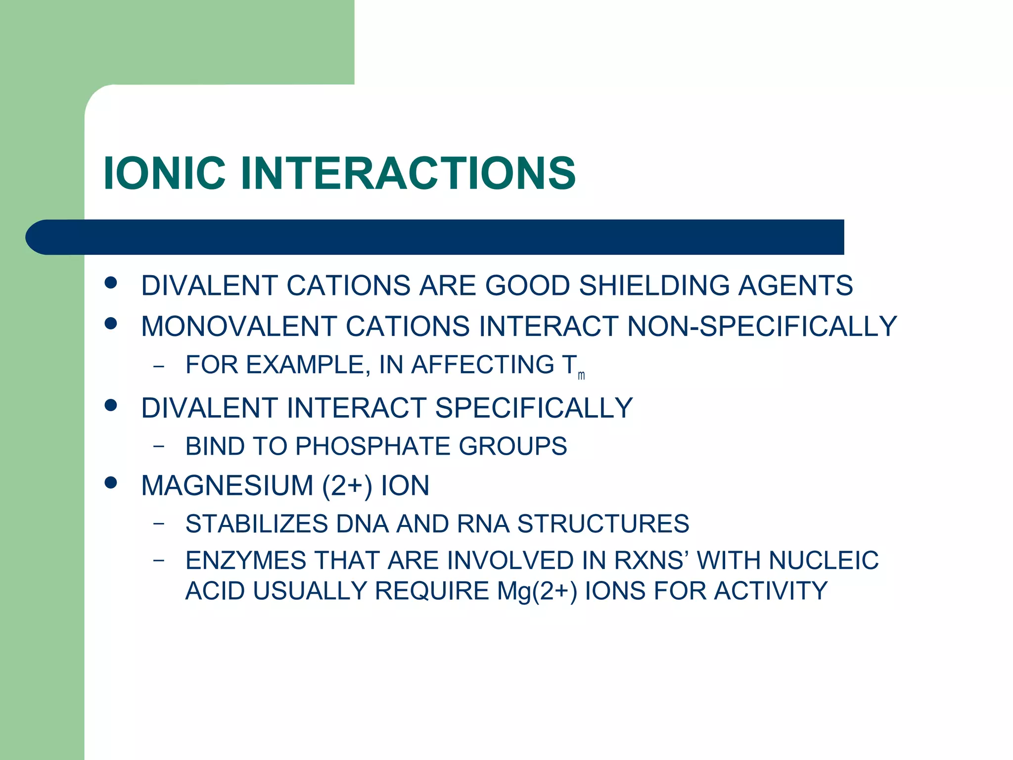 IONIC INTERACTIONS
 DIVALENT CATIONS ARE GOOD SHIELDING AGENTS
 MONOVALENT CATIONS INTERACT NON-SPECIFICALLY
– FOR EXAMPLE, IN AFFECTING Tm
 DIVALENT INTERACT SPECIFICALLY
– BIND TO PHOSPHATE GROUPS
 MAGNESIUM (2+) ION
– STABILIZES DNA AND RNA STRUCTURES
– ENZYMES THAT ARE INVOLVED IN RXNS’ WITH NUCLEIC
ACID USUALLY REQUIRE Mg(2+) IONS FOR ACTIVITY
 