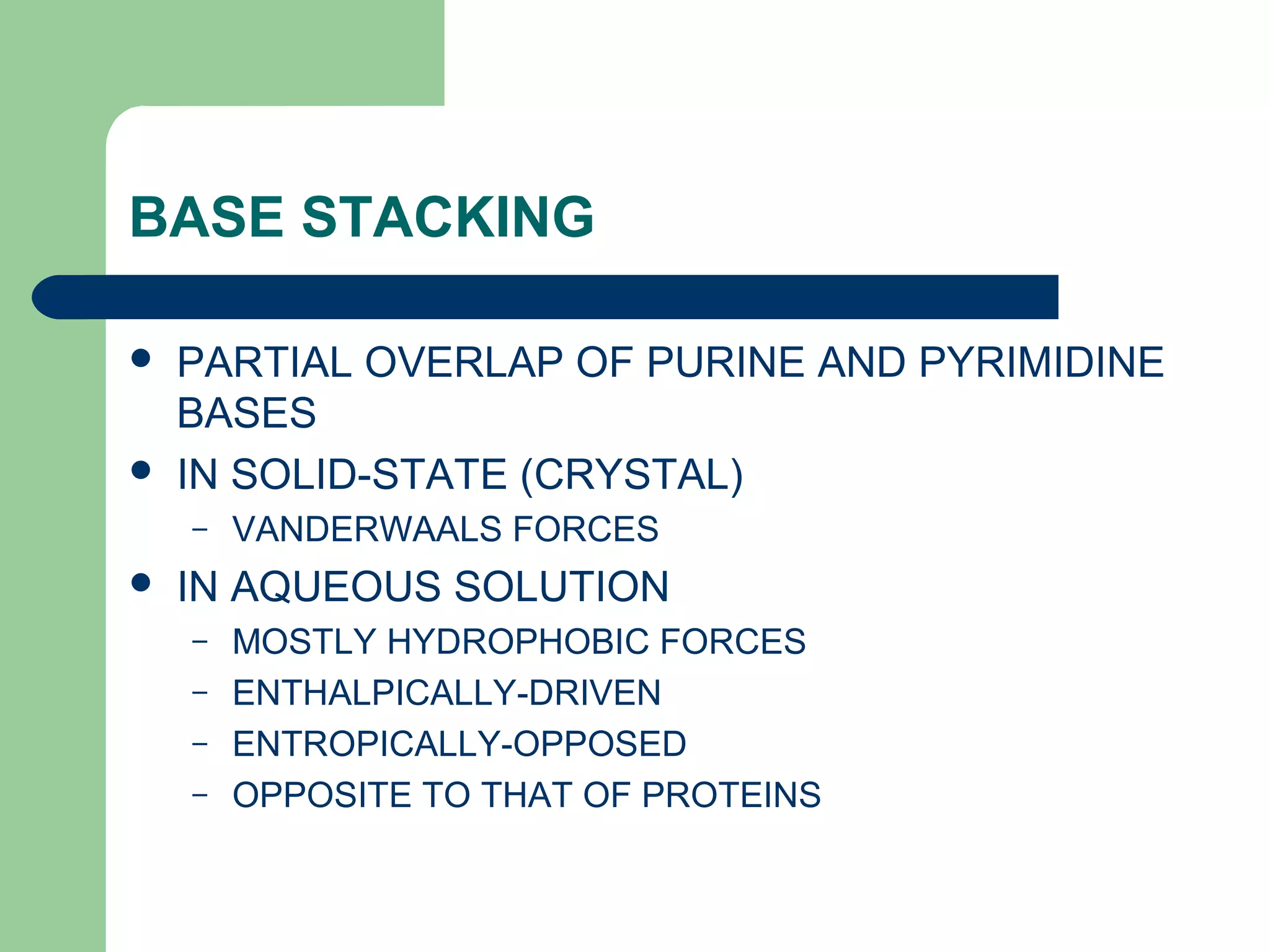 BASE STACKING
 PARTIAL OVERLAP OF PURINE AND PYRIMIDINE
BASES
 IN SOLID-STATE (CRYSTAL)
– VANDERWAALS FORCES
 IN AQUEOUS SOLUTION
– MOSTLY HYDROPHOBIC FORCES
– ENTHALPICALLY-DRIVEN
– ENTROPICALLY-OPPOSED
– OPPOSITE TO THAT OF PROTEINS
 