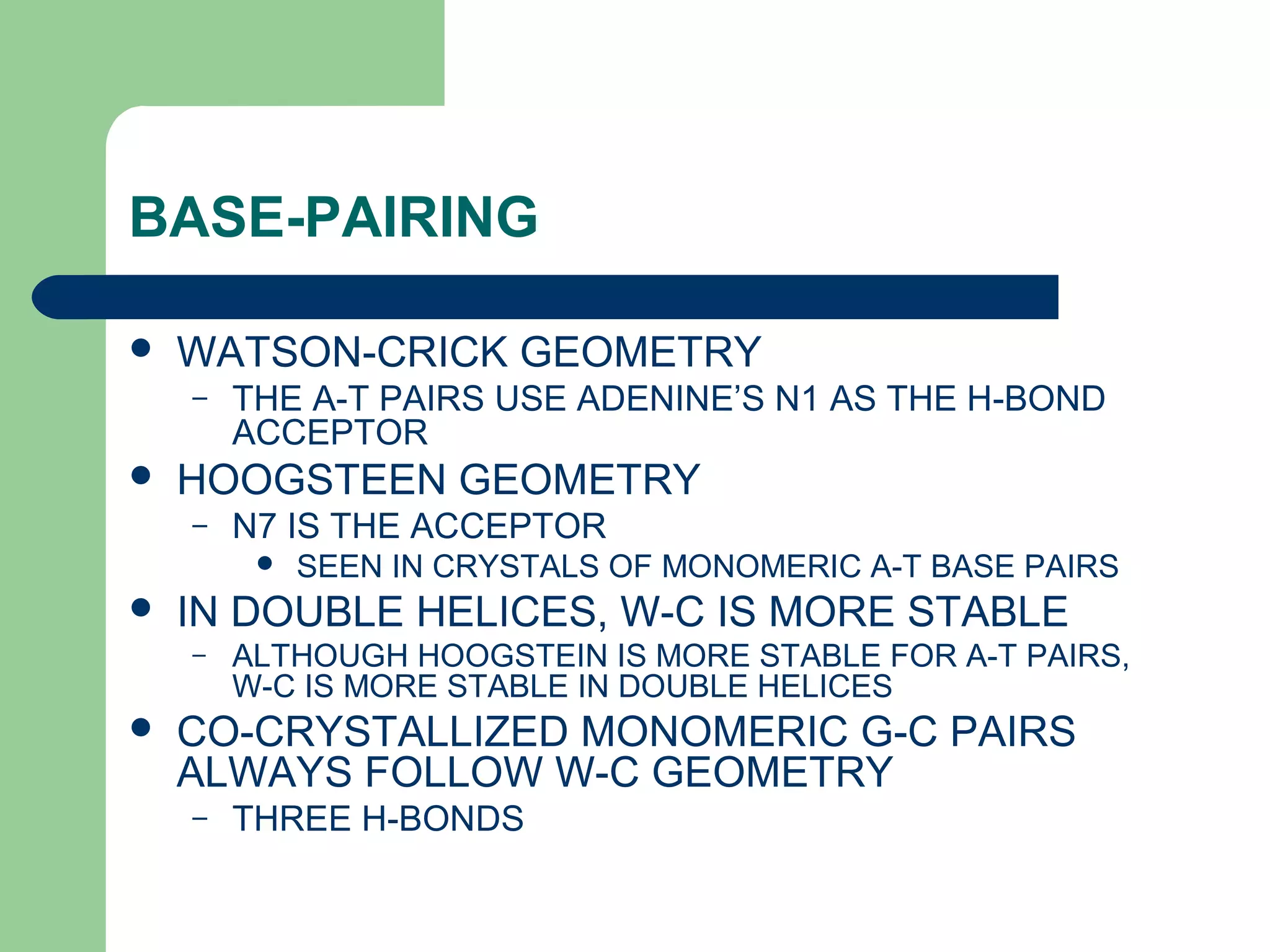 BASE-PAIRING
 WATSON-CRICK GEOMETRY
– THE A-T PAIRS USE ADENINE’S N1 AS THE H-BOND
ACCEPTOR
 HOOGSTEEN GEOMETRY
– N7 IS THE ACCEPTOR
 SEEN IN CRYSTALS OF MONOMERIC A-T BASE PAIRS
 IN DOUBLE HELICES, W-C IS MORE STABLE
– ALTHOUGH HOOGSTEIN IS MORE STABLE FOR A-T PAIRS,
W-C IS MORE STABLE IN DOUBLE HELICES
 CO-CRYSTALLIZED MONOMERIC G-C PAIRS
ALWAYS FOLLOW W-C GEOMETRY
– THREE H-BONDS
 