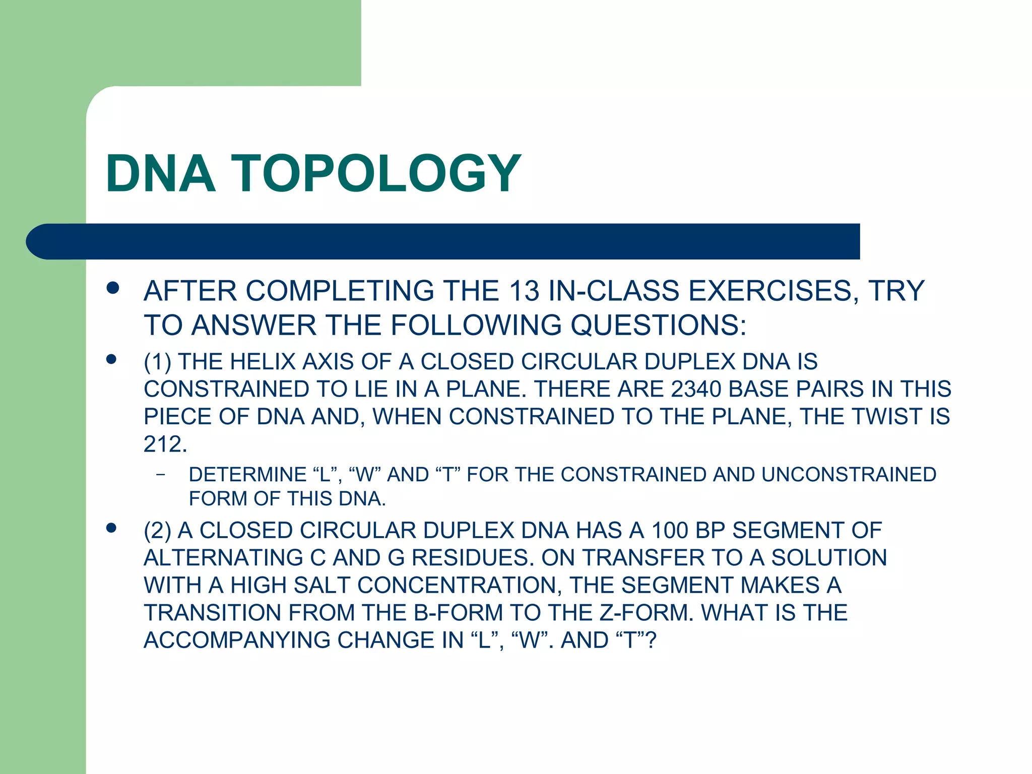DNA TOPOLOGY
 AFTER COMPLETING THE 13 IN-CLASS EXERCISES, TRY
TO ANSWER THE FOLLOWING QUESTIONS:
 (1) THE HELIX AXIS OF A CLOSED CIRCULAR DUPLEX DNA IS
CONSTRAINED TO LIE IN A PLANE. THERE ARE 2340 BASE PAIRS IN THIS
PIECE OF DNA AND, WHEN CONSTRAINED TO THE PLANE, THE TWIST IS
212.
– DETERMINE “L”, “W” AND “T” FOR THE CONSTRAINED AND UNCONSTRAINED
FORM OF THIS DNA.
 (2) A CLOSED CIRCULAR DUPLEX DNA HAS A 100 BP SEGMENT OF
ALTERNATING C AND G RESIDUES. ON TRANSFER TO A SOLUTION
WITH A HIGH SALT CONCENTRATION, THE SEGMENT MAKES A
TRANSITION FROM THE B-FORM TO THE Z-FORM. WHAT IS THE
ACCOMPANYING CHANGE IN “L”, “W”. AND “T”?
 