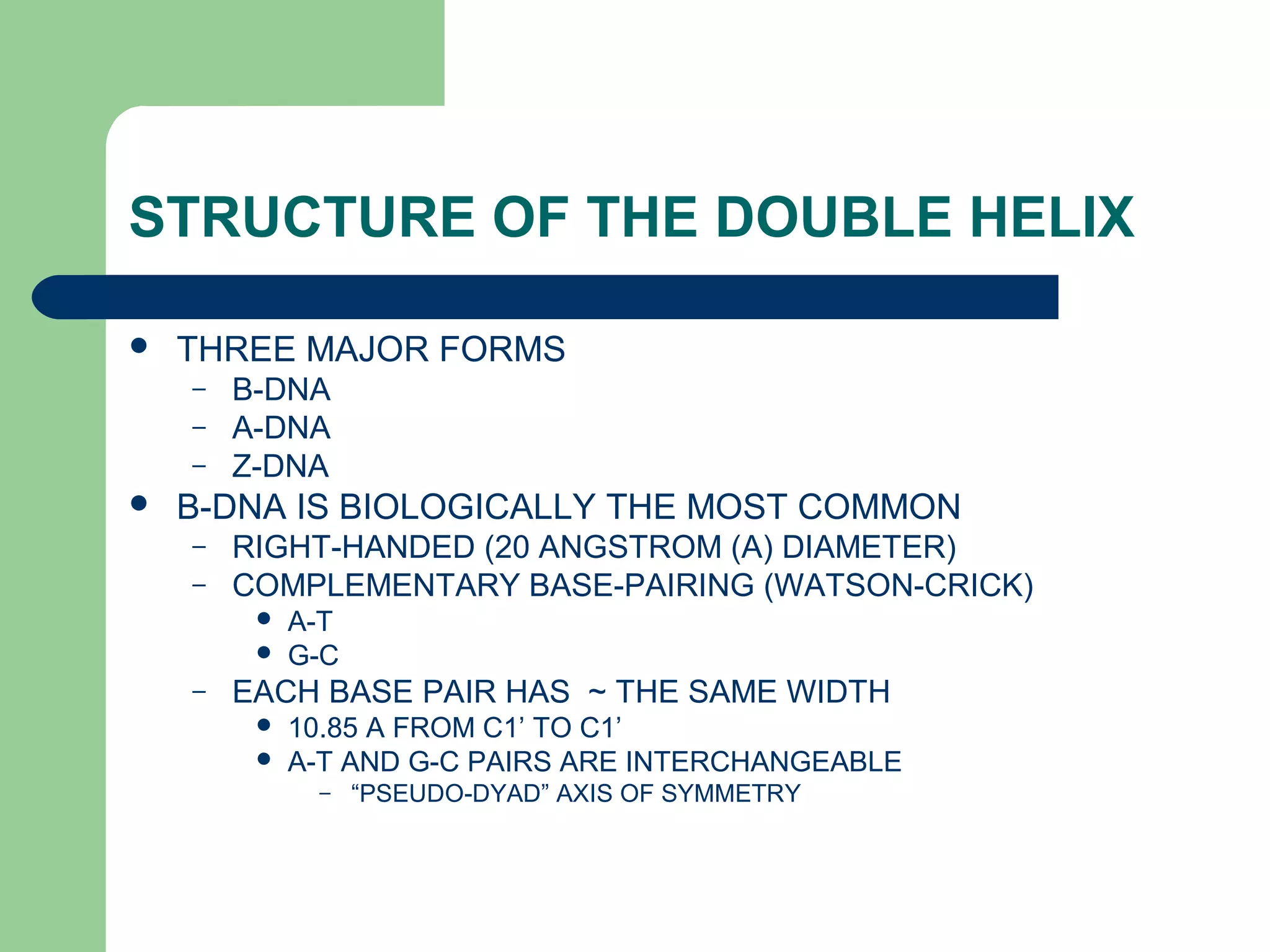 STRUCTURE OF THE DOUBLE HELIX
 THREE MAJOR FORMS
– B-DNA
– A-DNA
– Z-DNA
 B-DNA IS BIOLOGICALLY THE MOST COMMON
– RIGHT-HANDED (20 ANGSTROM (A) DIAMETER)
– COMPLEMENTARY BASE-PAIRING (WATSON-CRICK)
 A-T
 G-C
– EACH BASE PAIR HAS ~ THE SAME WIDTH
 10.85 A FROM C1’ TO C1’
 A-T AND G-C PAIRS ARE INTERCHANGEABLE
– “PSEUDO-DYAD” AXIS OF SYMMETRY
 