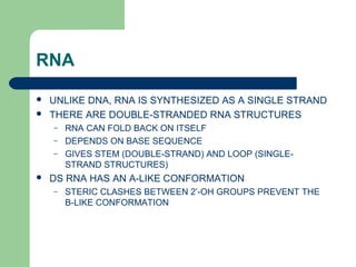 RNA
 UNLIKE DNA, RNA IS SYNTHESIZED AS A SINGLE STRAND
 THERE ARE DOUBLE-STRANDED RNA STRUCTURES
– RNA CAN FOLD BACK ON ITSELF
– DEPENDS ON BASE SEQUENCE
– GIVES STEM (DOUBLE-STRAND) AND LOOP (SINGLE-
STRAND STRUCTURES)
 DS RNA HAS AN A-LIKE CONFORMATION
– STERIC CLASHES BETWEEN 2’-OH GROUPS PREVENT THE
B-LIKE CONFORMATION
 