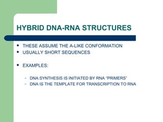 HYBRID DNA-RNA STRUCTURES
 THESE ASSUME THE A-LIKE CONFORMATION
 USUALLY SHORT SEQUENCES
 EXAMPLES:
– DNA SYNTHESIS IS INITIATED BY RNA “PRIMERS”
– DNA IS THE TEMPLATE FOR TRANSCRIPTION TO RNA
 