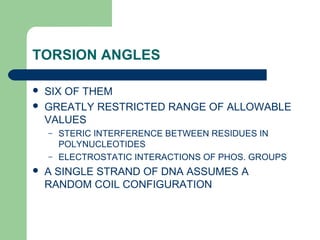 TORSION ANGLES
 SIX OF THEM
 GREATLY RESTRICTED RANGE OF ALLOWABLE
VALUES
– STERIC INTERFERENCE BETWEEN RESIDUES IN
POLYNUCLEOTIDES
– ELECTROSTATIC INTERACTIONS OF PHOS. GROUPS
 A SINGLE STRAND OF DNA ASSUMES A
RANDOM COIL CONFIGURATION
 