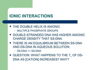 IONIC INTERACTIONS
 THE DOUBLE HELIX IS ANIONIC
– MULTIPLE PHOSPHATE GROUPS
 DOUBLE-STRANDED DNA HAS HIGHER ANIONIC
CHARGE DENSITY THAT SS-DNA
 THERE IS AN EQUILIBRIUM BETWEEN SS-DNA
AND DS-DNA IN AQUEOUS SOLUTION:
– DS-DNA == SS-DNA
 QUESTION: WHAT HAPPENS TO THE Tm OF DS-
DNA AS [CATION] INCREASES? WHY?
 
