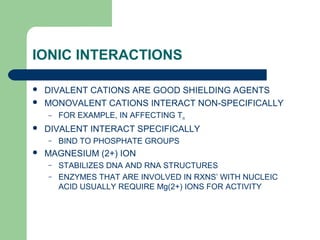 IONIC INTERACTIONS
 DIVALENT CATIONS ARE GOOD SHIELDING AGENTS
 MONOVALENT CATIONS INTERACT NON-SPECIFICALLY
– FOR EXAMPLE, IN AFFECTING Tm
 DIVALENT INTERACT SPECIFICALLY
– BIND TO PHOSPHATE GROUPS
 MAGNESIUM (2+) ION
– STABILIZES DNA AND RNA STRUCTURES
– ENZYMES THAT ARE INVOLVED IN RXNS’ WITH NUCLEIC
ACID USUALLY REQUIRE Mg(2+) IONS FOR ACTIVITY
 