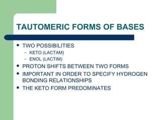 TAUTOMERIC FORMS OF BASES
 TWO POSSIBILITIES
– KETO (LACTAM)
– ENOL (LACTIM)
 PROTON SHIFTS BETWEEN TWO FORMS
 IMPORTANT IN ORDER TO SPECIFY HYDROGEN
BONDING RELATIONSHIPS
 THE KETO FORM PREDOMINATES
 