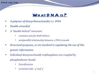 D N A s tru ctu re



                                   Wh at D N A is ?
    •    A polymer of deoxyribonucleotides i.e. DNA
    •    Double-stranded
    •    A “double helical” structure
              •      common axis for both helices
              •      antiparallel relationship between 2 DNA strands
    •    Structural purposes, or are involved in regulating the use of this
         genetic information.
    •    Individual deoxynucleoside triphosphates are coupled by
         phosphodiester bonds
              •      Esterification
              •      terminal ends : 5’ and 3’
                                                                              3
 