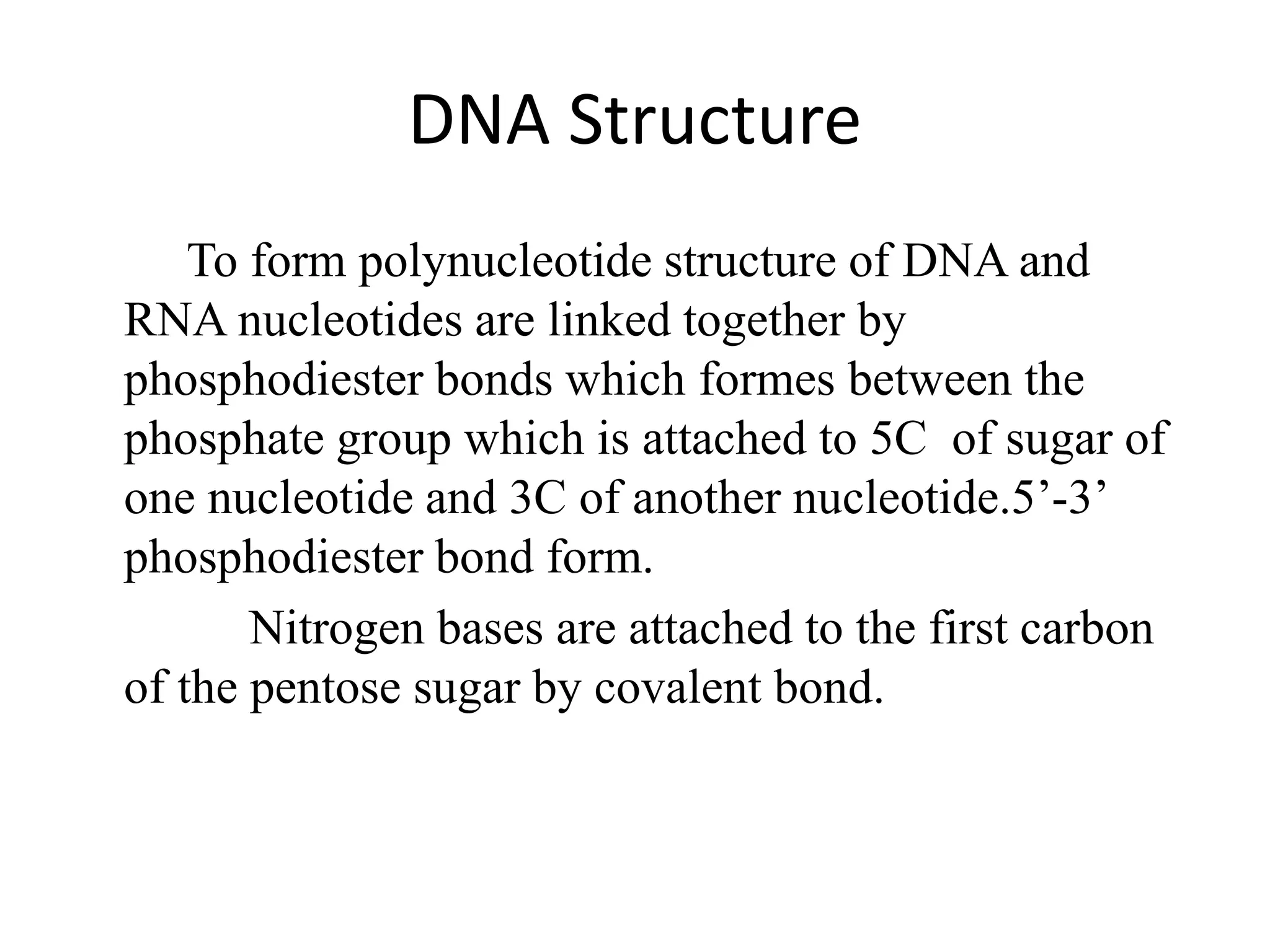 DNA Structure
To form polynucleotide structure of DNA and
RNA nucleotides are linked together by
phosphodiester bonds which formes between the
phosphate group which is attached to 5C of sugar of
one nucleotide and 3C of another nucleotide.5’-3’
phosphodiester bond form.
Nitrogen bases are attached to the first carbon
of the pentose sugar by covalent bond.
 