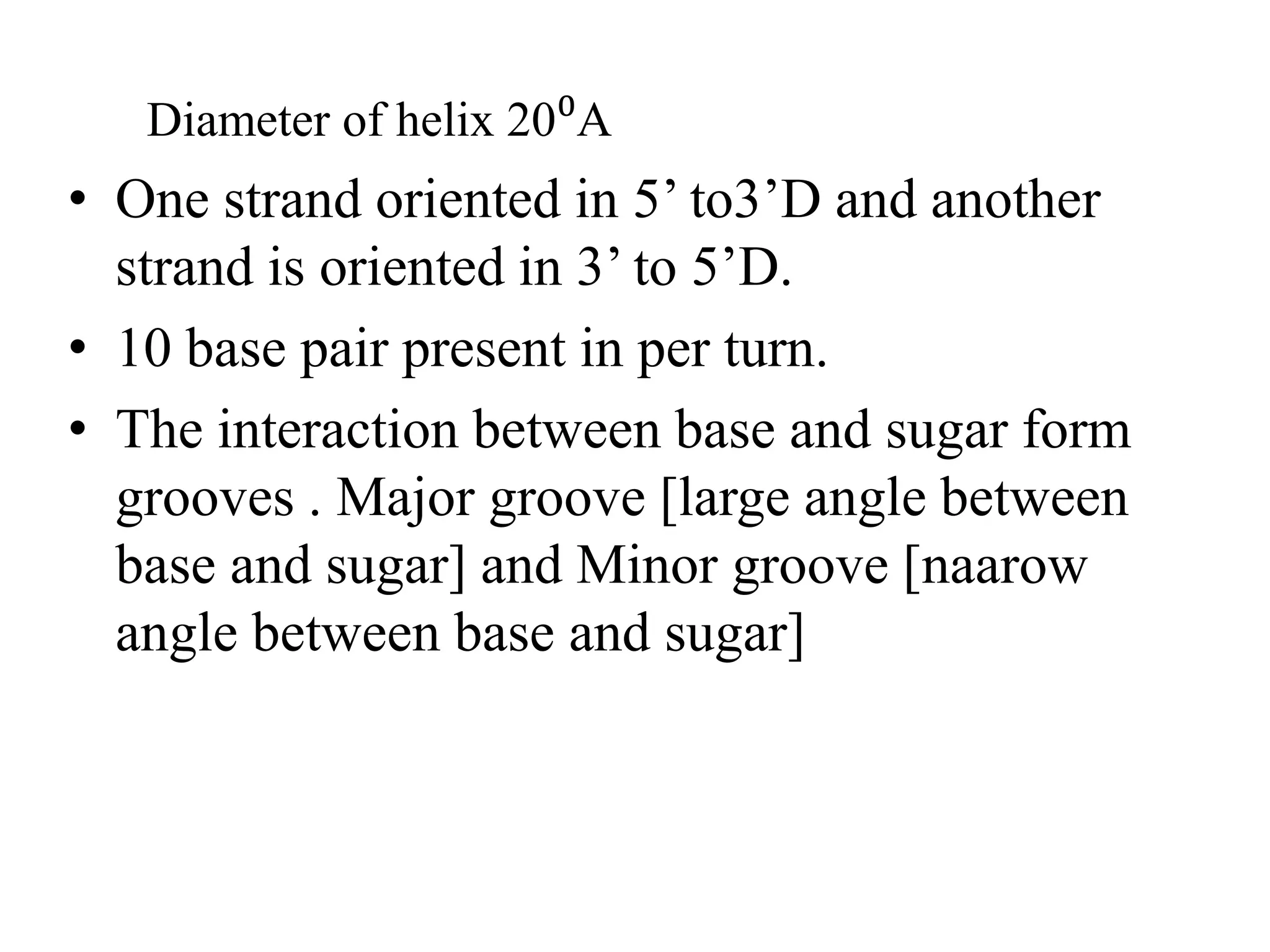 Diameter of helix 20⁰A
• One strand oriented in 5’ to3’D and another
strand is oriented in 3’ to 5’D.
• 10 base pair present in per turn.
• The interaction between base and sugar form
grooves . Major groove [large angle between
base and sugar] and Minor groove [naarow
angle between base and sugar]
 