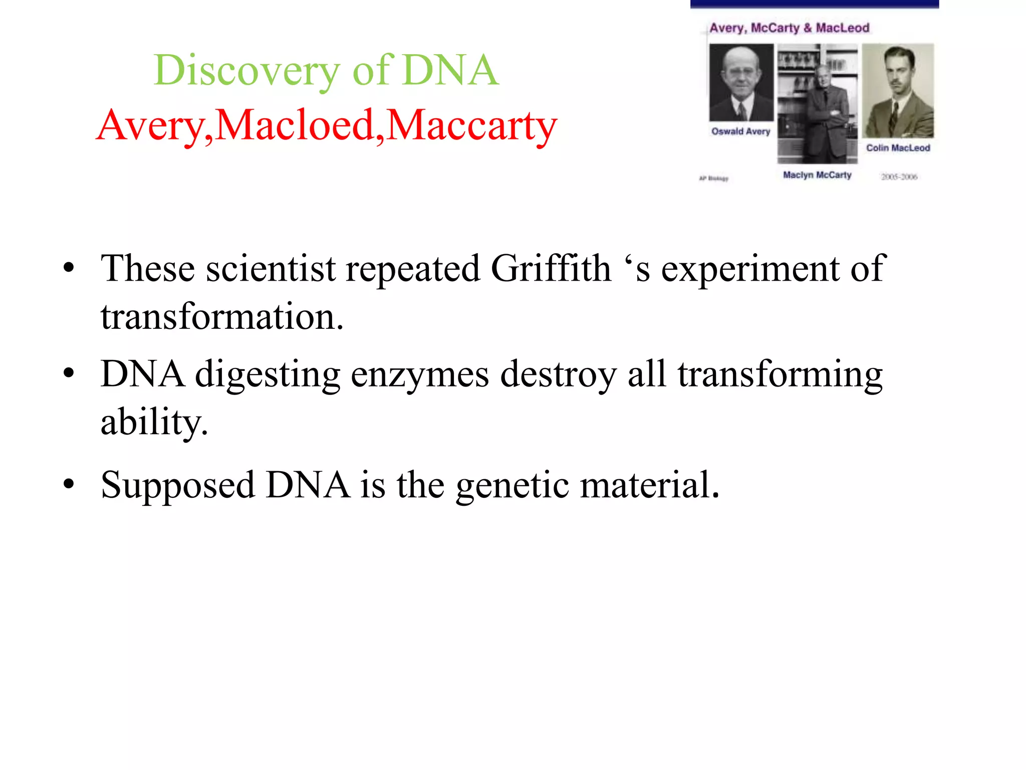 Discovery of DNA
Avery,Macloed,Maccarty
• These scientist repeated Griffith ‘s experiment of
transformation.
• DNA digesting enzymes destroy all transforming
ability.
• Supposed DNA is the genetic material.
 