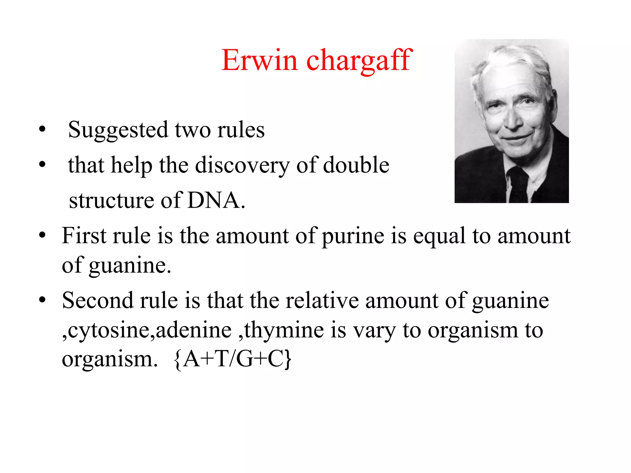 Erwin chargaff
• Suggested two rules
• that help the discovery of double
structure of DNA.
• First rule is the amount of purine is equal to amount
of guanine.
• Second rule is that the relative amount of guanine
,cytosine,adenine ,thymine is vary to organism to
organism. {A+T/G+C}
 