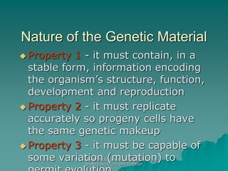 AS Biology. Gnetic control of
protein structure and function
Nature of the Genetic Material
 Property 1 - it must contain, in a
stable form, information encoding
the organism’s structure, function,
development and reproduction
 Property 2 - it must replicate
accurately so progeny cells have
the same genetic makeup
 Property 3 - it must be capable of
some variation (mutation) to
 