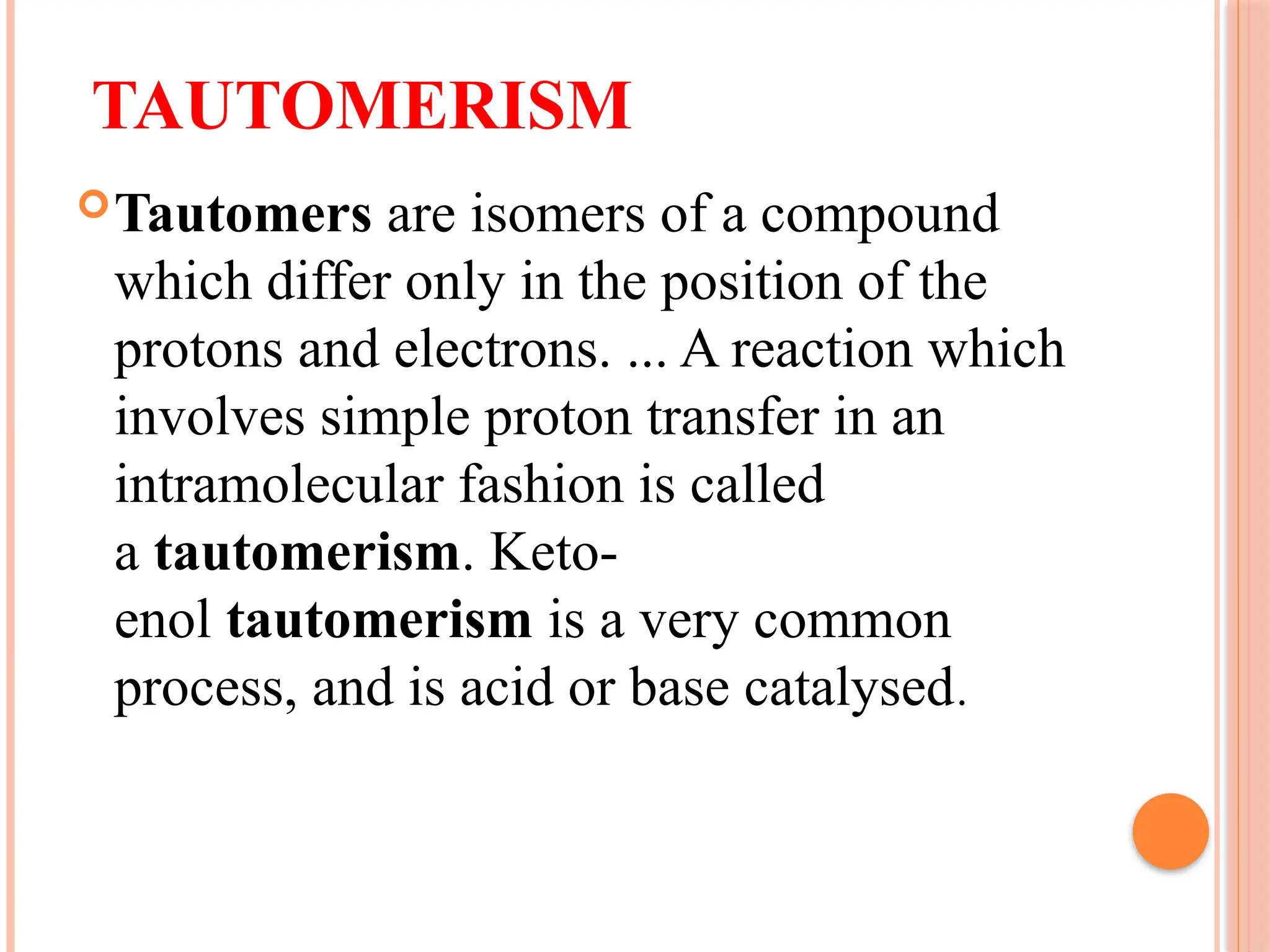 TAUTOMERISM
Tautomers are isomers of a compound
which differ only in the position of the
protons and electrons. ... A reaction which
involves simple proton transfer in an
intramolecular fashion is called
a tautomerism. Keto-
enol tautomerism is a very common
process, and is acid or base catalysed.
 