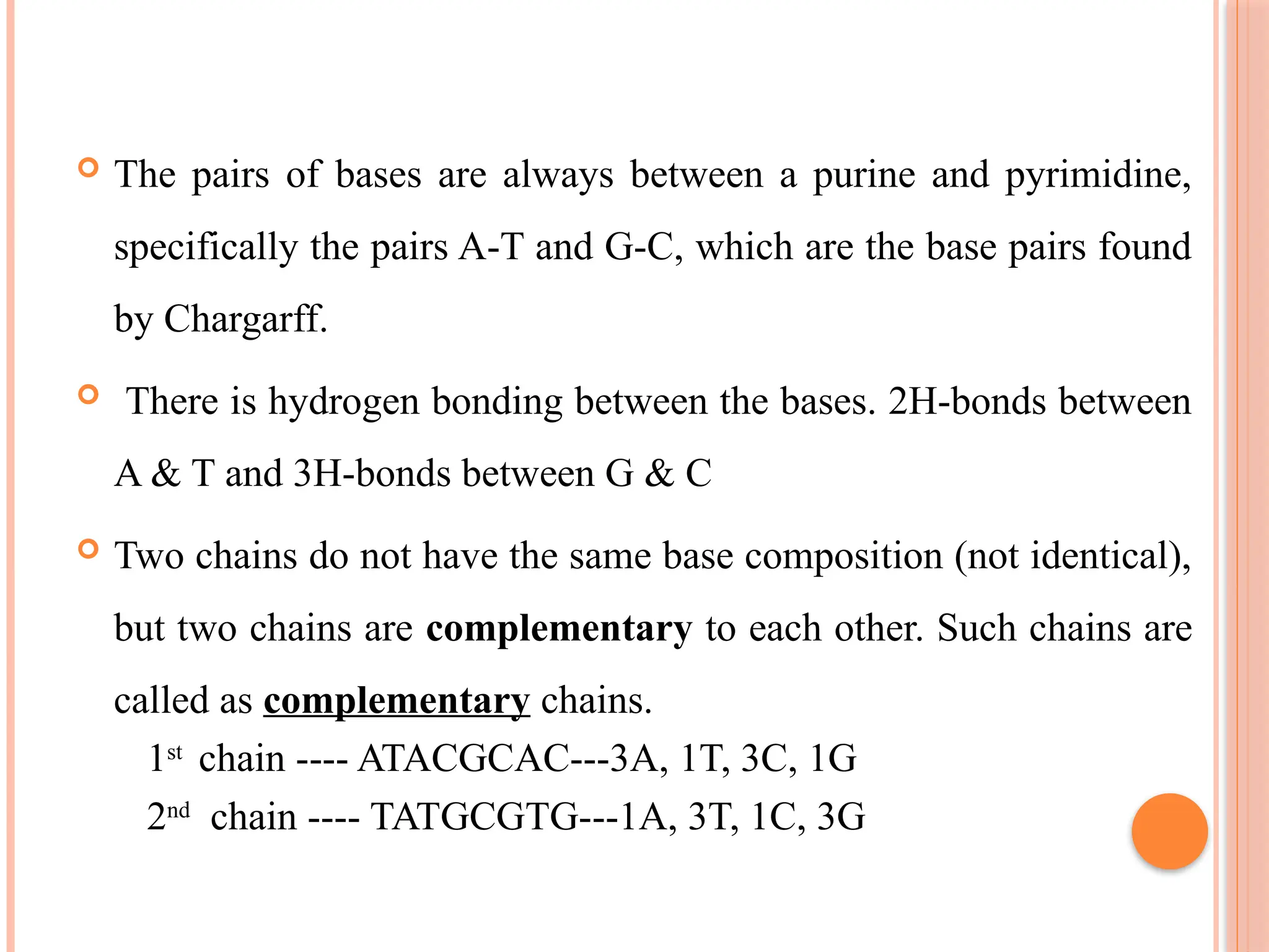  The pairs of bases are always between a purine and pyrimidine,
specifically the pairs A-T and G-C, which are the base pairs found
by Chargarff.
 There is hydrogen bonding between the bases. 2H-bonds between
A & T and 3H-bonds between G & C
 Two chains do not have the same base composition (not identical),
but two chains are complementary to each other. Such chains are
called as complementary chains.
1st
chain ---- ATACGCAC---3A, 1T, 3C, 1G
2nd
chain ---- TATGCGTG---1A, 3T, 1C, 3G
 
