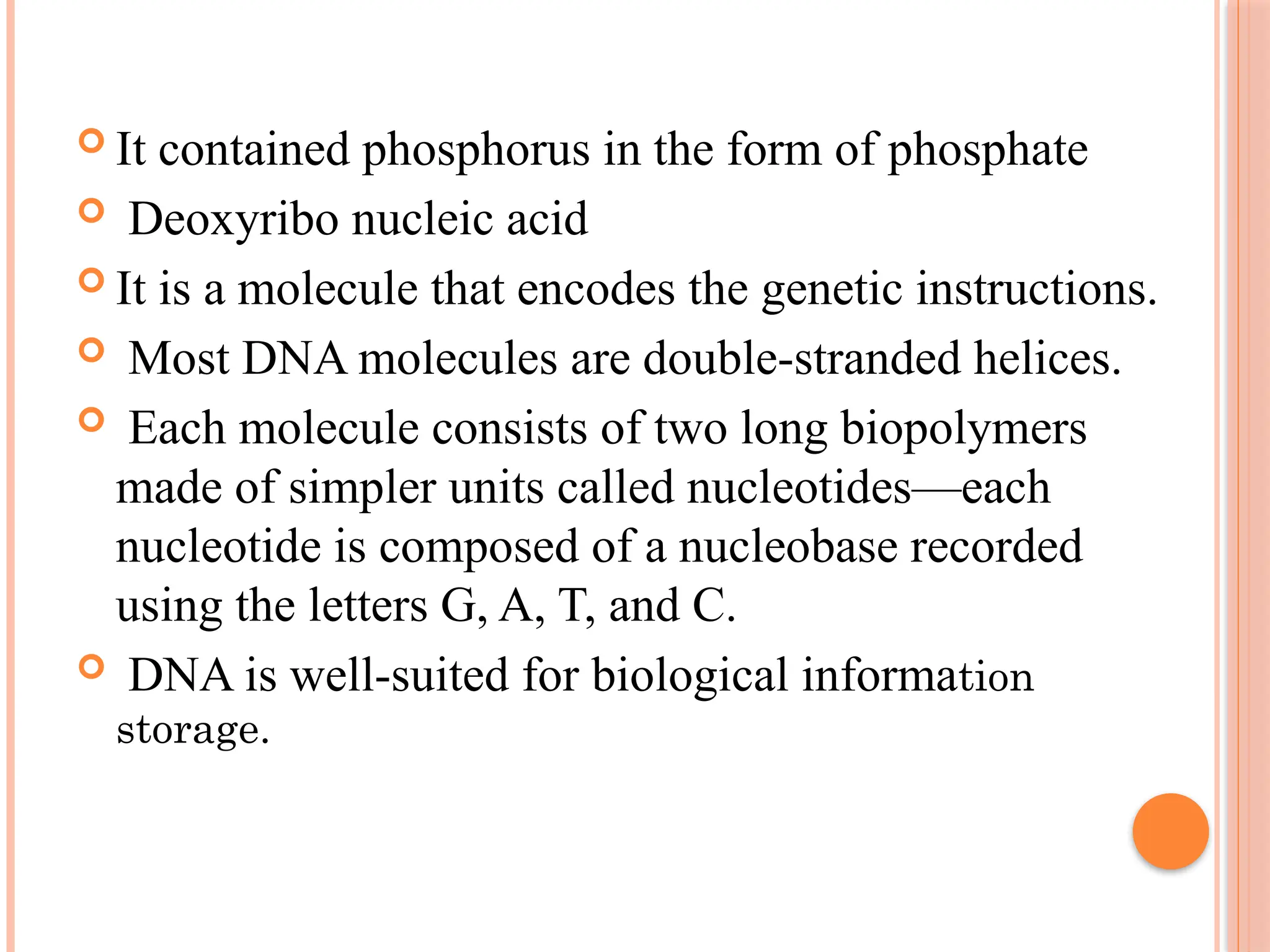  It contained phosphorus in the form of phosphate
 Deoxyribo nucleic acid
 It is a molecule that encodes the genetic instructions.
 Most DNA molecules are double-stranded helices.
 Each molecule consists of two long biopolymers
made of simpler units called nucleotides—each
nucleotide is composed of a nucleobase recorded
using the letters G, A, T, and C.
 DNA is well-suited for biological information
storage.
 