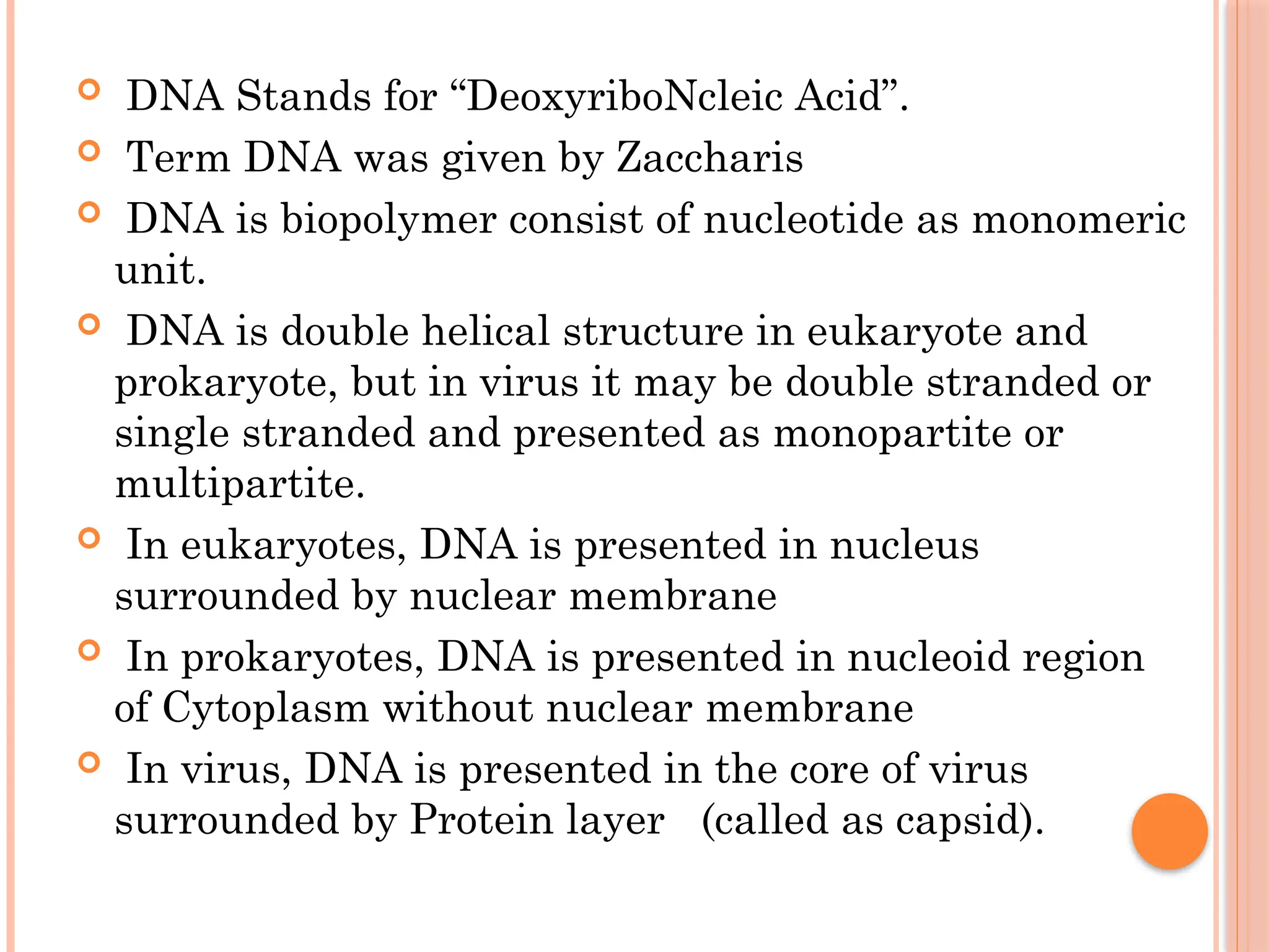  DNA Stands for “DeoxyriboNcleic Acid”.
 Term DNA was given by Zaccharis
 DNA is biopolymer consist of nucleotide as monomeric
unit.
 DNA is double helical structure in eukaryote and
prokaryote, but in virus it may be double stranded or
single stranded and presented as monopartite or
multipartite.
 In eukaryotes, DNA is presented in nucleus
surrounded by nuclear membrane
 In prokaryotes, DNA is presented in nucleoid region
of Cytoplasm without nuclear membrane
 In virus, DNA is presented in the core of virus
surrounded by Protein layer (called as capsid).
 