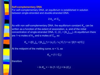 Self-complementary DNA
For self-complementary DNA, an equilbrium is established in solution
between single-stranded and double-stranded DNA:
2 Ass
C
⇌ ds
As with non self-complementary DNA, the equilibrium constant Keq
can be
written as a function of the extent of association, α, and of the initial
concentration of single-stranded DNA, CT
(CT
= [Ass
]initial
). At equilibrium there
are 1−α moles of Ass
and α moles of Cds
, so
Keq
= ([Cds
]eq
/ [Ass
]eq
2
) = (xC
CT
/ xA
2
CT
2
) = α / [2(1−α)2
CT
]
At the midpoint of the melting curve, α = ½, so
Keq
= (1 / CT
)
therefore
− ln Keq
= − ln (1 / CT
) = ln (CT
)
 