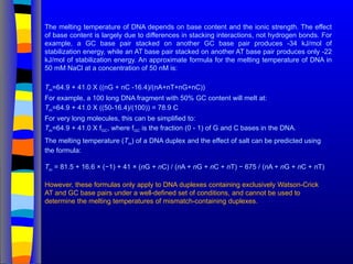 The melting temperature of DNA depends on base content and the ionic strength. The effect
of base content is largely due to differences in stacking interactions, not hydrogen bonds. For
example, a GC base pair stacked on another GC base pair produces -34 kJ/mol of
stabilization energy, while an AT base pair stacked on another AT base pair produces only -22
kJ/mol of stabilization energy. An approximate formula for the melting temperature of DNA in
50 mM NaCl at a concentration of 50 nM is:
Tm=64.9 + 41.0 X ((nG + nC -16.4)/(nA+nT+nG+nC))
For example, a 100 long DNA fragment with 50% GC content will melt at:
Tm=64.9 + 41.0 X ((50-16.4)/(100)) = 78.9 C
For very long molecules, this can be simplified to:
Tm=64.9 + 41.0 X fGC, where fGC is the fraction (0 - 1) of G and C bases in the DNA.
The melting temperature (Tm
) of a DNA duplex and the effect of salt can be predicted using
the formula:
Tm
= 81.5 + 16.6 × (−1) + 41 × (nG + nC) / (nA + nG + nC + nT) − 675 / (nA + nG + nC + nT)
However, these formulas only apply to DNA duplexes containing exclusively Watson-Crick
AT and GC base pairs under a well-defined set of conditions, and cannot be used to
determine the melting temperatures of mismatch-containing duplexes.
 