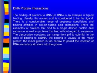 DNA Protein Interactions
The binding of proteins to DNA (or RNA) is an example of ligand
binding. Usually, the nucleic acid is considered to be the ligand.
There is a considerable range of sequence specificities and
binding affinities in protein-nucleic acid interactions. There are
examples of proteins that bind to a single defined nucleic acid
sequence as well as proteins that bind without regard to sequence.
The dissociation constants can range from µM to sub-nM. In the
case of binding to dsDNA, the binding is usually to the major
groove; the minor groove is too narrow to permit the insertion of
DNA secondary structure into the groove.
 
