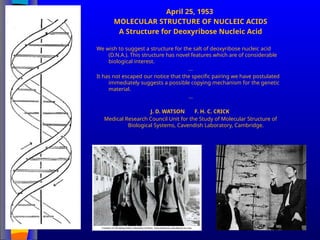 April 25, 1953
MOLECULAR STRUCTURE OF NUCLEIC ACIDS
A Structure for Deoxyribose Nucleic Acid
We wish to suggest a structure for the salt of deoxyribose nucleic acid
(D.N.A.). This structure has novel features which are of considerable
biological interest.
…
It has not escaped our notice that the specific pairing we have postulated
immediately suggests a possible copying mechanism for the genetic
material.
…
J. D. WATSON F. H. C. CRICK
Medical Research Council Unit for the Study of Molecular Structure of
Biological Systems, Cavendish Laboratory, Cambridge.
 