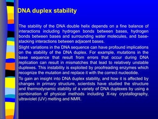 DNA duplex stability
The stability of the DNA double helix depends on a fine balance of
interactions including hydrogen bonds between bases, hydrogen
bonds between bases and surrounding water molecules, and base-
stacking interactions between adjacent bases.
Slight variations in the DNA sequence can have profound implications
on the stability of the DNA duplex. For example, mutations in the
base sequence that result from errors that occur during DNA
replication can result in mismatches that lead to relatively unstable
duplexes. This instability is exploited by proofreading enzymes which
recognize the mutation and replace it with the correct nucleotide.
To gain an insight into DNA duplex stability, and how it is affected by
changes in primary structure, scientists have studied the structure
and thermodynamic stability of a variety of DNA duplexes by using a
combination of physical methods including X-ray crystallography,
ultraviolet (UV) melting and NMR.
 
