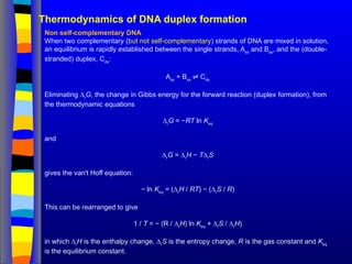 Thermodynamics of DNA duplex formation
Non self-complementary DNA
When two complementary (but not self-complementary) strands of DNA are mixed in solution,
an equilibrium is rapidly established between the single strands, Ass
and Bss
, and the (double-
stranded) duplex, Cds
:
Ass
+ Bss
C
⇌ ds
Eliminating ∆r
G, the change in Gibbs energy for the forward reaction (duplex formation), from
the thermodynamic equations
∆r
G = −RT ln Keq
and
∆r
G = ∆r
H − T∆r
S
gives the van't Hoff equation:
− ln Keq
= (∆r
H / RT) − (∆r
S / R)
This can be rearranged to give
1 / T = − (R / ∆r
H) ln Keq
+ ∆r
S / ∆r
H)
in which ∆r
H is the enthalpy change, ∆r
S is the entropy change, R is the gas constant and Keq
is the equilibrium constant.
 