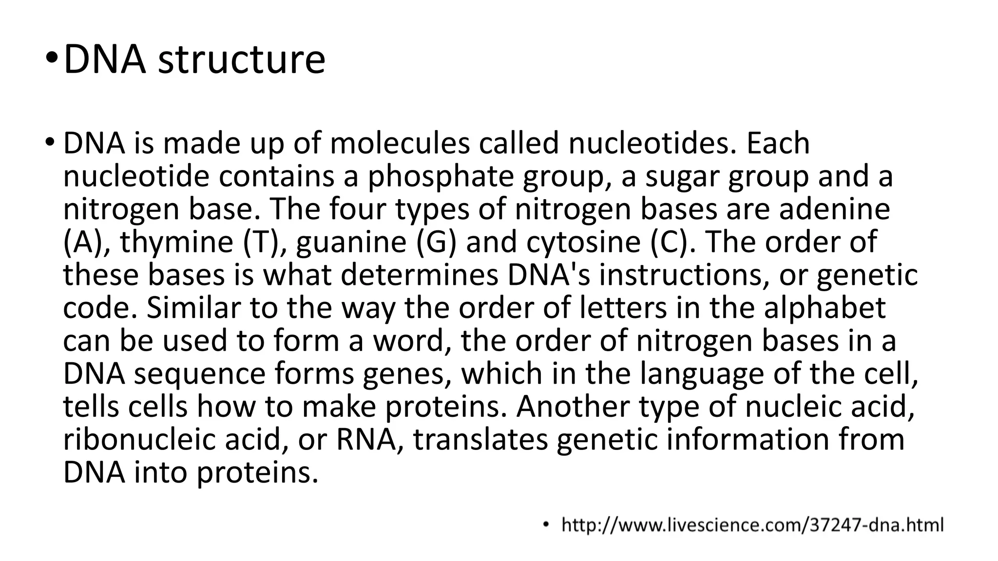 •DNA structure
• DNA is made up of molecules called nucleotides. Each
nucleotide contains a phosphate group, a sugar group and a
nitrogen base. The four types of nitrogen bases are adenine
(A), thymine (T), guanine (G) and cytosine (C). The order of
these bases is what determines DNA's instructions, or genetic
code. Similar to the way the order of letters in the alphabet
can be used to form a word, the order of nitrogen bases in a
DNA sequence forms genes, which in the language of the cell,
tells cells how to make proteins. Another type of nucleic acid,
ribonucleic acid, or RNA, translates genetic information from
DNA into proteins.
 