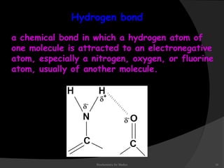 Hydrogen bond 
a chemical bond in which a hydrogen atom of 
one molecule is attracted to an electronegative 
atom, especially a nitrogen, oxygen, or fluorine 
atom, usually of another molecule. 
Biochemistry for Medics 16 
 