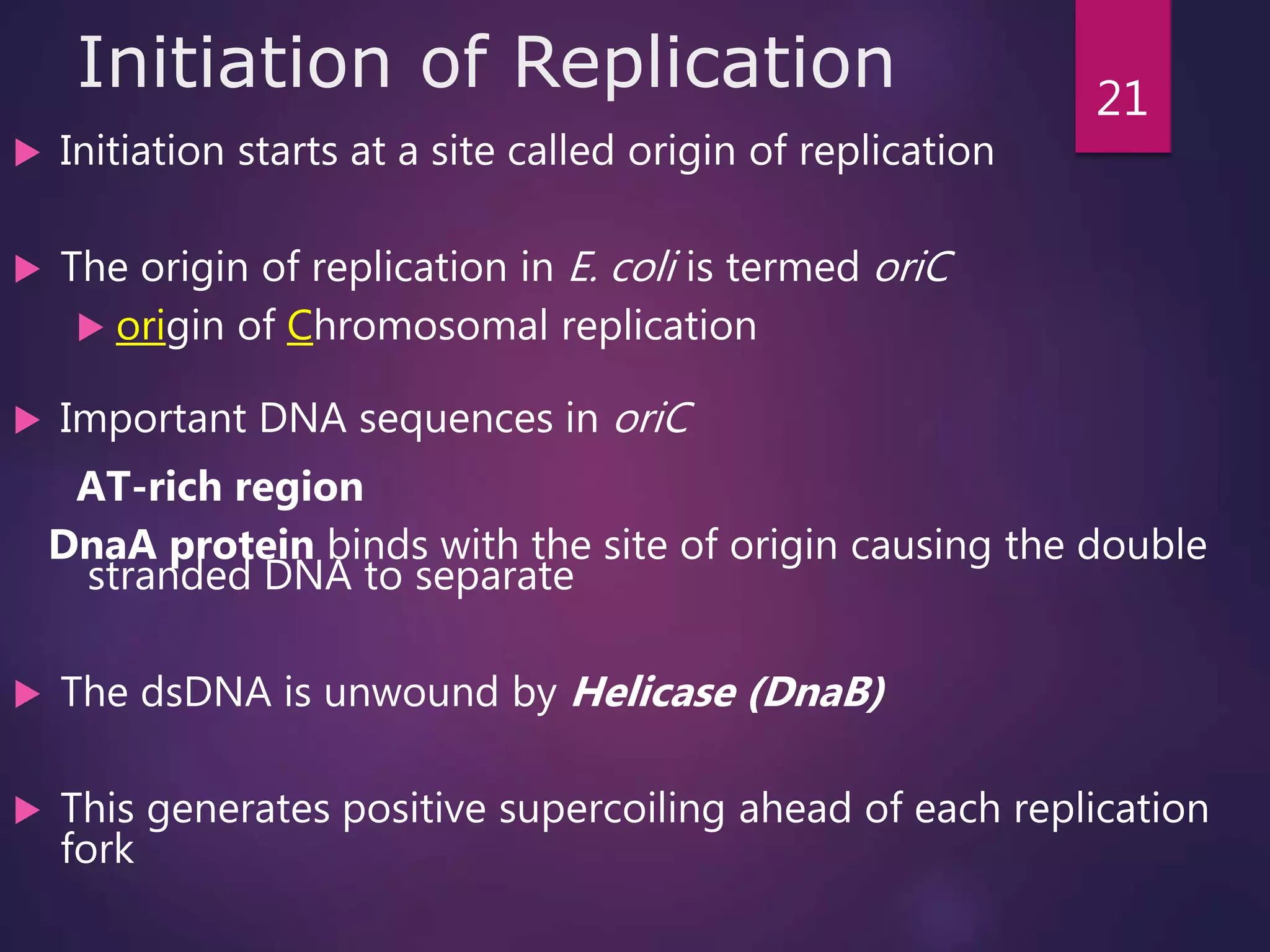 Initiation of Replication
 Initiation starts at a site called origin of replication
 The origin of replication in E. coli is termed oriC
 origin of Chromosomal replication
 Important DNA sequences in oriC
AT-rich region
DnaA protein binds with the site of origin causing the double
stranded DNA to separate
 The dsDNA is unwound by Helicase (DnaB)
 This generates positive supercoiling ahead of each replication
fork
21
 