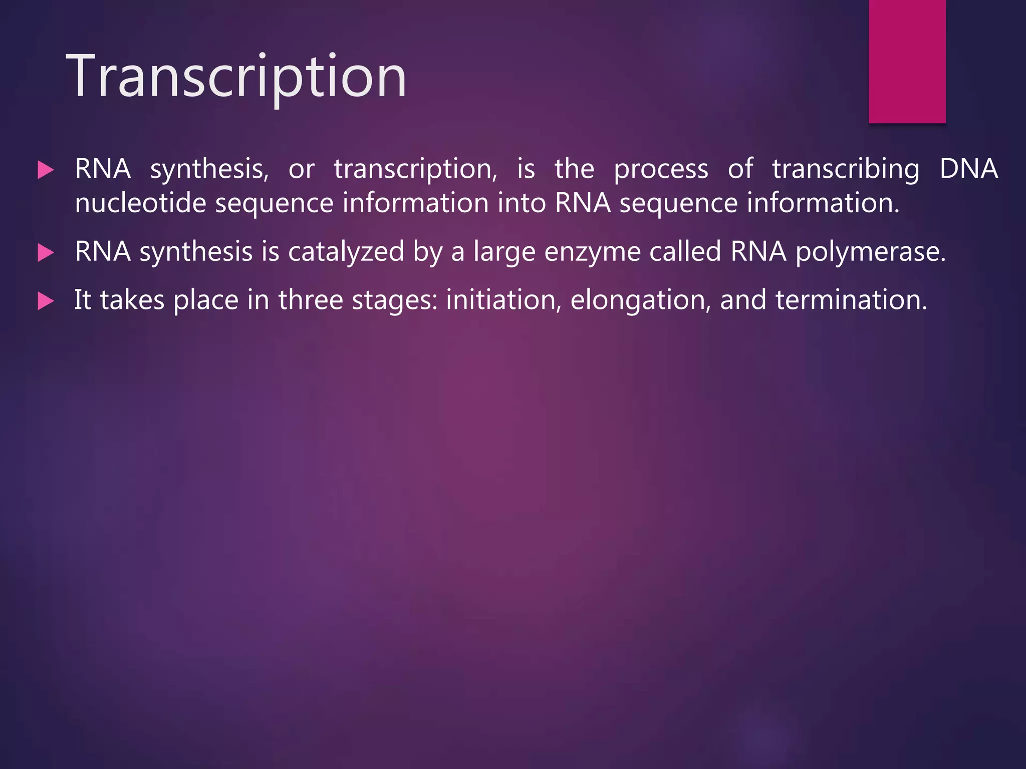 Transcription
 RNA synthesis, or transcription, is the process of transcribing DNA
nucleotide sequence information into RNA sequence information.
 RNA synthesis is catalyzed by a large enzyme called RNA polymerase.
 It takes place in three stages: initiation, elongation, and termination.
 