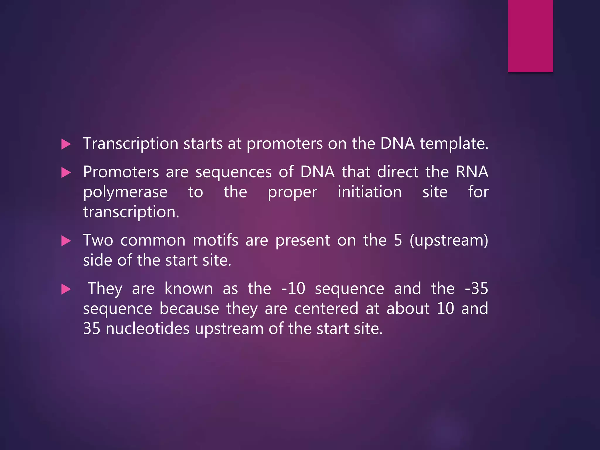  Transcription starts at promoters on the DNA template.
 Promoters are sequences of DNA that direct the RNA
polymerase to the proper initiation site for
transcription.
 Two common motifs are present on the 5 (upstream)
side of the start site.
 They are known as the -10 sequence and the -35
sequence because they are centered at about 10 and
35 nucleotides upstream of the start site.
 