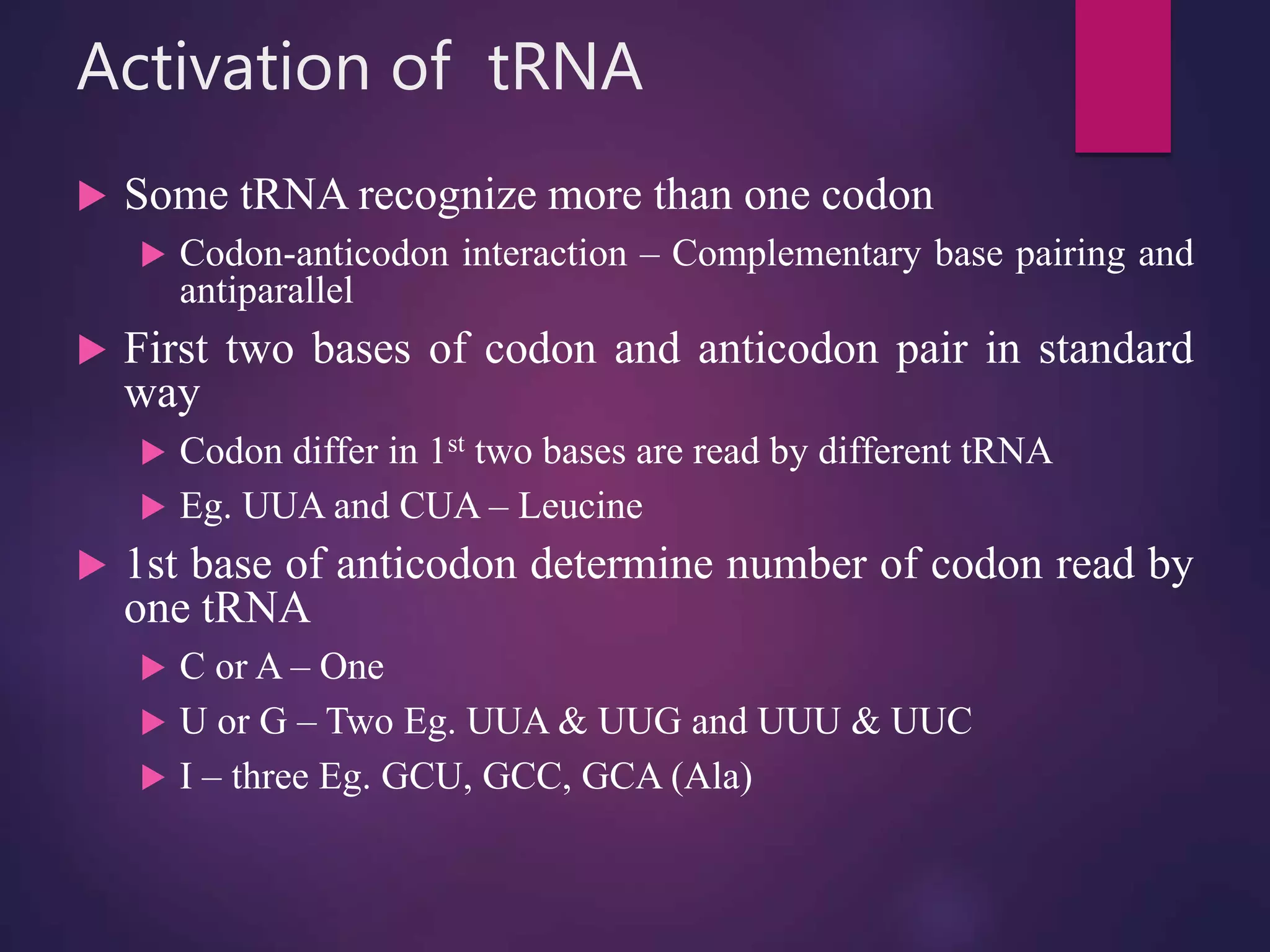 Activation of tRNA
 Some tRNA recognize more than one codon
 Codon-anticodon interaction – Complementary base pairing and
antiparallel
 First two bases of codon and anticodon pair in standard
way
 Codon differ in 1st two bases are read by different tRNA
 Eg. UUA and CUA – Leucine
 1st base of anticodon determine number of codon read by
one tRNA
 C or A – One
 U or G – Two Eg. UUA & UUG and UUU & UUC
 I – three Eg. GCU, GCC, GCA (Ala)
 