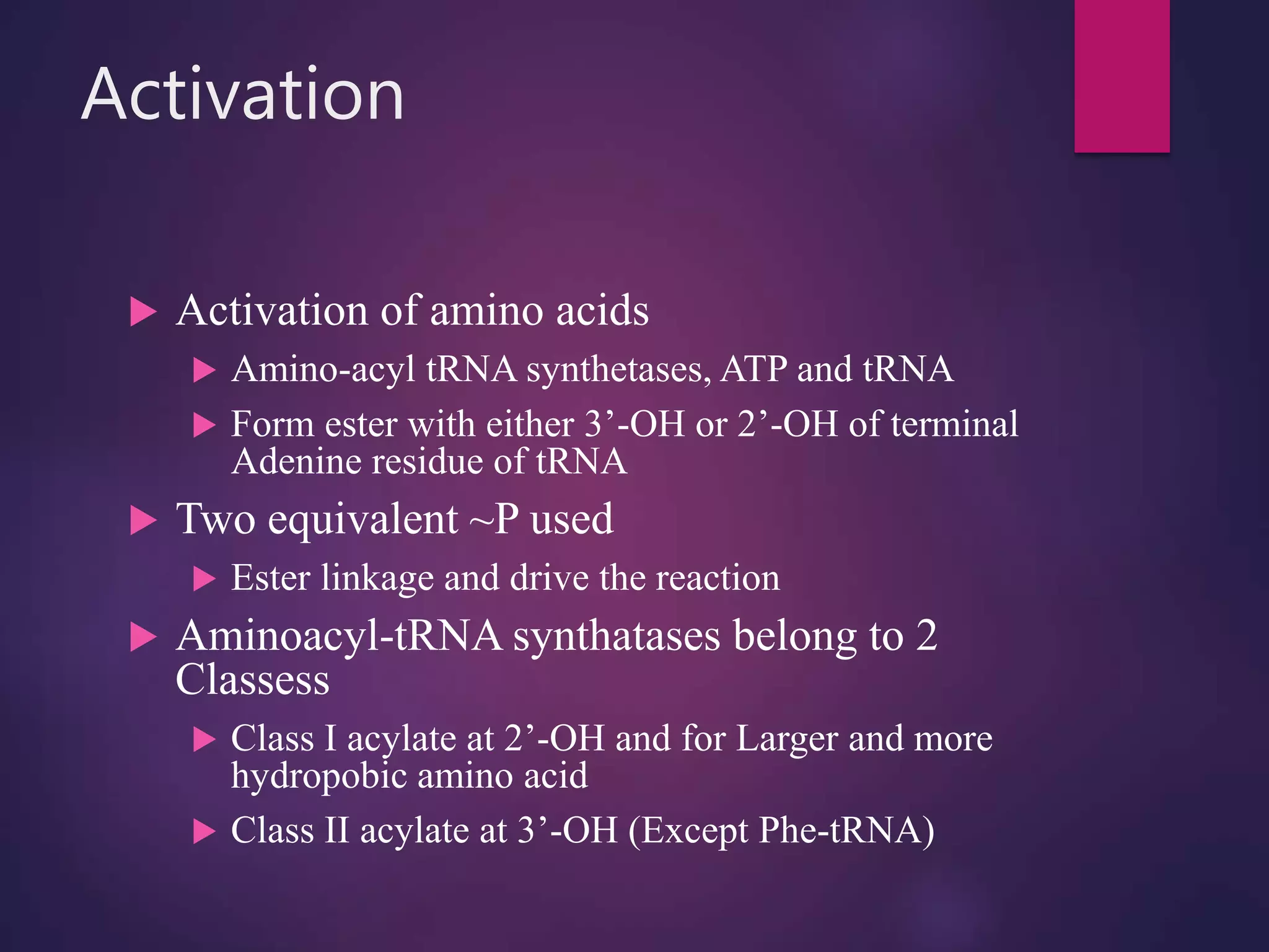 Activation
 Activation of amino acids
 Amino-acyl tRNA synthetases, ATP and tRNA
 Form ester with either 3’-OH or 2’-OH of terminal
Adenine residue of tRNA
 Two equivalent ~P used
 Ester linkage and drive the reaction
 Aminoacyl-tRNA synthatases belong to 2
Classess
 Class I acylate at 2’-OH and for Larger and more
hydropobic amino acid
 Class II acylate at 3’-OH (Except Phe-tRNA)
 